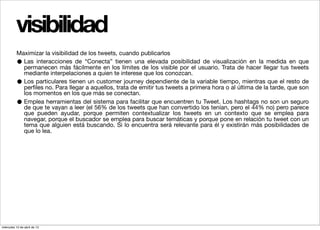 visibilidad
          Maximizar la visibilidad de los tweets, cuando publicarlos
          • Las interacciones de “Conecta” tienen una elevada posibilidad de visualización en la medida en que
            permanecen más fácilmente en los límites de los visible por el usuario. Trata de hacer llegar tus tweets
            mediante interpelaciones a quien te interese que los conozcan.
          • Los particulares tienen un customer journey dependiente de la variable tiempo, mientras que el resto de
            perﬁles no. Para llegar a aquellos, trata de emitir tus tweets a primera hora o al última de la tarde, que son
            los momentos en los que más se conectan.
          • Emplea herramientas del sistema para facilitar que encuentren tu Tweet. Los hashtags no son un seguro
            de que te vayan a leer (el 56% de los tweets que han convertido los tenían, pero el 44% no) pero parece
            que pueden ayudar, porque permiten contextualizar los tweets en un contexto que se emplea para
            navegar, porque el buscador se emplea para buscar temáticas y porque pone en relación tu tweet con un
            tema que alguien está buscando. Si lo encuentra será relevante para él y existirán más posibilidades de
            que lo lea.




miércoles 10 de abril de 13
 