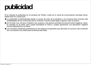 publicidad
          Si te interesa la publicidad en el contexto de Twitter o éste es tu canal de comunicación principal online,
          debes tener en cuenta que:
          •  La publicidad contextualizada desde un punto de vista de la temática y no intrusiva tiene muchas más
             posibilidades de ser consumida que lo contraria. Incluso puede llegar a aportar valor al usuario.
          •  Un formato muy intrusivo molesta a los usuarios y les genera actividad emocional fuerte (negativa, claro).
             El mensaje no se leerá, pero puede recordarse la marca y acabar generando una asociación negativa
             entre la experiencia y la marca.
          •  Los formatos intersticial publicitarios en los enlaces compartidos que diﬁcultan el consumo del contenido
             son una barrera muy fuerte para la eﬁcacia del tweet.




miércoles 10 de abril de 13
 