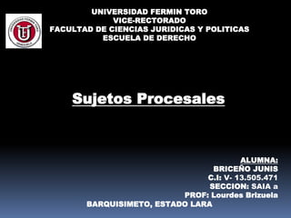 UNIVERSIDAD FERMIN TORO
VICE-RECTORADO
FACULTAD DE CIENCIAS JURIDICAS Y POLITICAS
ESCUELA DE DERECHO
ALUMNA:
BRICEÑO JUNIS
C.I: V- 13.505.471
SECCION: SAIA a
PROF: Lourdes Brizuela
BARQUISIMETO, ESTADO LARA
Sujetos Procesales
 