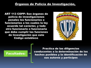 Órganos de Policía de Investigación,
ART 113 COPP: Son órganos de
policía de investigaciones
penales los funcionarios o
funcionarias a los cuales la ley
acuerde tal carácter, y todo
otro funcionario o funcionaria
que deba cumplir las funciones
de Investigación que este
Código establece.
Facultades:
Practica de las diligencias
conducentes a la determinación de los
hechos punibles y la identificación de
sus autores y participes
 