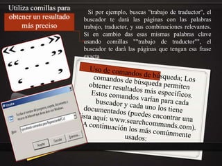 Utiliza comillas para
obtener un resultado
más preciso
Si por ejemplo, buscas "trabajo de traductor", el
buscador te dará las páginas con las palabras
trabajo, traductor, y sus combinaciones relevantes.
Si en cambio das esas mismas palabras clave
usando comillas ""trabajo de traductor"", el
buscador te dará las páginas que tengan esa frase
exacta.
 
