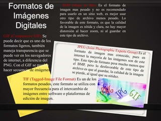 Formatos de
Imágenes
Digitales
BMP (Mapa de Bits) Es el formato de
imagen mas pesado y no es recomendado
para usarlo en un sitio web, es mejor usar
otro tipo de archivo menos pesado. Lo
favorable de este formato, es que la calidad
de la imagen es nítida y clara, no hay mayor
distorsión al hacer zoom, ni al guardar en
este tipo de archivo.GIF (Compuserve GIF) Se
puede decir que es uno de los
formatos ligeros, también
maneja transparencia que se
puede ver en los navegadores
de internet, a diferencia del
PNG. Con el GIF se pueden
hacer secuencia de imágenes
TIF (Tagged-Image File Format) Es un de los
formatos pesados, este formato se utiliza con
mayor frecuencia para el intercambio de
imágenes entre software o plataformas de
edición de imagen.
 