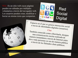 Wiki :Es un sitio web cuyas páginas
pueden ser editadas por múltiples
voluntarios a través del navegador web.
Los usuarios pueden crear, modificar o
borrar un mismo texto que comparten.
 