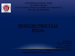 UNIVERSIDAD FERMIN TORO
VICE-RECTORADO
FACULTAD DE CIENCIAS JURIDICAS Y POLITICAS
ESCUELA DE DERECHO
ALUMNA:
NELSON, PEREZ
C.I: V- 23364497
SECCION: SAIA A
PROF: LOURDES BRIZUELA
BARQUISIMETO, ESTADO LARA
DERECHO PROCESAL
PENAL
 