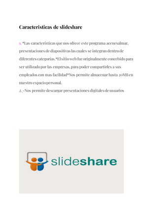 Caracteristicas de slideshare
1. *Las características que nos ofrece este programa acenesalmar,
presentaciones de diapositivas las cuales se integran dentro de
diferentes categorías.*Elsitioweb fue originalmente concebido para
ser utilizadopor las empresas, para poder compartirles a sus
empleados con mas facilidad*Nos permite almacenar hasta 20MB en
nuestro espaciopersonal.
2. -Nos permite descargar presentaciones digitalesde usuarios
 