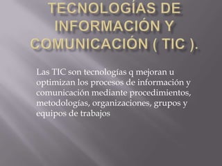 Las TIC son tecnologías q mejoran u
optimizan los procesos de información y
comunicación mediante procedimientos,
metodologías, organizaciones, grupos y
equipos de trabajos
 
