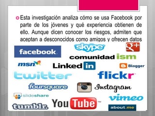 Esta investigación analiza cómo se usa Facebook por
parte de los jóvenes y qué experiencia obtienen de
ello. Aunque dicen conocer los riesgos, admiten que
aceptan a desconocidos como amigos y ofrecen datos
reales sobre su vida.
 