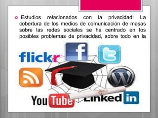  Estudios relacionados con la privacidad: La
cobertura de los medios de comunicación de masas
sobre las redes sociales se ha centrado en los
posibles problemas de privacidad, sobre todo en la
seguridad de los usuarios más jóvenes
 