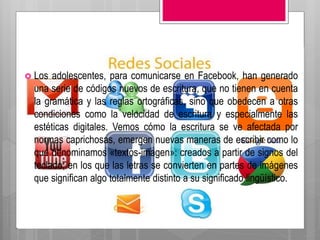  Los adolescentes, para comunicarse en Facebook, han generado
una serie de códigos nuevos de escritura, que no tienen en cuenta
la gramática y las reglas ortográficas, sino que obedecen a otras
condiciones como la velocidad de escritura y especialmente las
estéticas digitales. Vemos cómo la escritura se ve afectada por
normas caprichosas, emergen nuevas maneras de escribir como lo
que denominamos «textos-imagen»: creados a partir de signos del
teclado, en los que las letras se convierten en partes de imágenes
que significan algo totalmente distinto a su significado lingüístico.
 