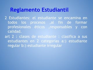 Reglamento Estudiantil
2 Estudiantes: el estudiante se encamina en
  todos los procesos ,al fin de formar
  profesionales éticos ,responsables y con
  calidad.
art 2 : clases de estudiante : clasifica a sus
  estudiantes en 2 categorías a:) estudiante
  regular b:) estudiante irregular
 
