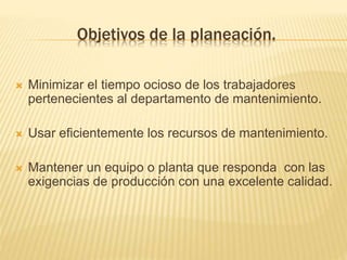 Objetivos de la planeación.
 Minimizar el tiempo ocioso de los trabajadores
pertenecientes al departamento de mantenimiento.
 Usar eficientemente los recursos de mantenimiento.
 Mantener un equipo o planta que responda con las
exigencias de producción con una excelente calidad.
 