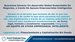 Buscamos Generar Un desarrollo Global Sustentable De Negocios, a través De Apoyos Empresariales InteligentesBasado en el derecho que tenemos de dar lo que nos pertenece y de recibir lo que otras personas nos quieran dar, nos organizamos a través de un sistema automático en Internet para ayudarnos económicamente, de forma legal, honesta y socialmente responsable integrando UN EQUIPO DE AYUDA EMPRESARIAL INTELIGENTE.Logramos así: Financiamiento y Capitalización Sin Deuda