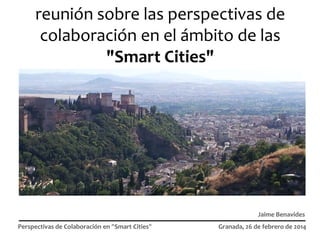 reunión sobre las perspectivas de
colaboración en el ámbito de las
"Smart Cities"

Jaime Benavides
Perspectivas de Colaboración en "Smart Cities"

Granada, 26 de febrero de 2014

 