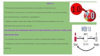 WEB 1.0
* Potenciación de presencia informativa y accesible a través de la red.
* El internet se convierte en un servidor de conocimiento estático, de acceso limitado,
por razones técnicas, económicas y geográficas.
* Páginas creadas a partir del código HTLM difícilmente actualizables y con nula
interacción del usuario en las mismas.
LOS RASGOS DE PARADIGMA EDUCATIVO QUE IMPUSO EL USO DE LA WEB 1.0 EN
EDUCACIÓN SON:
* Se concibe como una web de lectura y acceso a información estática o dinámica.
* Inteligencia individual: individualización y personalización en la información publicada
en la red.
 
