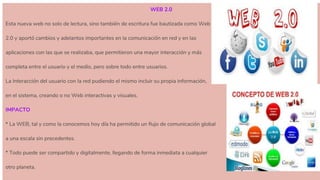 WEB 2.0
Esta nueva web no solo de lectura, sino también de escritura fue bautizada como Web
2.0 y aportó cambios y adelantos importantes en la comunicación en red y en las
aplicaciones con las que se realizaba, que permitieron una mayor interacción y más
completa entre el usuario y el medio, pero sobre todo entre usuarios.
La Interacción del usuario con la red pudiendo el mismo incluir su propia información,
en el sistema, creando o no Web interactivas y visuales.
IMPACTO
* La WEB, tal y como la conocemos hoy día ha permitido un flujo de comunicación global
a una escala sin precedentes.
* Todo puede ser compartido y digitalmente, llegando de forma inmediata a cualquier
otro planeta.
 
