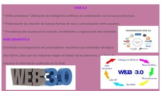 WEB 0.3
* WEB semántica.* Utilización de inteligencia artificial, en combinación con la nueva estructura.
* Potenciación de creación de nuevas formas de ocio y comunicación entre usuarios.
* Prevalencia del usuario en la creación, rendimiento y organización del contenido.
WEB SEMÁNTICA
Orientada al protagonismo de procesadores mecánicos que entiendan de lógica
descriptiva, para que las máquinas hagan el trabajo de las personas, a la hora de
procesar la información publicada en la Web.
 