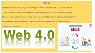 WEB 0.4
El desarrollo de la web 3.0 y sus tecnologías llevarán hacia la web 4.0, la web Ubicua,
donde el objetivo primordial será el de unir las inteligencias donde tanto las personas
como las cosas se comuniquen entre sí para generar la toma de decisiones. Para el 2020
se espera que haya agentes en la web que conozcan, aprendan y razonen como lo
hacemos las personas.
 