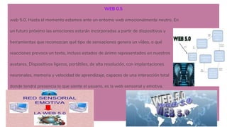 WEB 0.5
web 5.0. Hasta el momento estamos ante un entorno web emocionalmente neutro. En
un futuro próximo las emociones estarán incorporadas a partir de dispositivos y
herramientas que reconozcan qué tipo de sensaciones genera un vídeo, o qué
reacciones provoca un texto, incluso estados de ánimo representados en nuestros
avatares. Dispositivos ligeros, portátiles, de alta resolución, con implantaciones
neuronales, memoria y velocidad de aprendizaje, capaces de una interacción total
donde tendrá presencia lo que siente el usuario, es la web sensorial y emotiva.
 