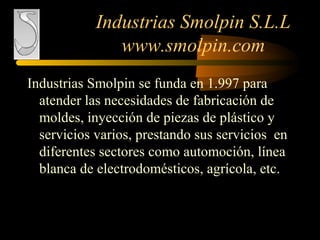 Industrias Smolpin S.L.L
www.smolpin.com
Industrias Smolpin se funda en 1.997 para
atender las necesidades de fabricación de
moldes, inyección de piezas de plástico y
servicios varios, prestando sus servicios en
diferentes sectores como automoción, línea
blanca de electrodomésticos, agrícola, etc.
 
