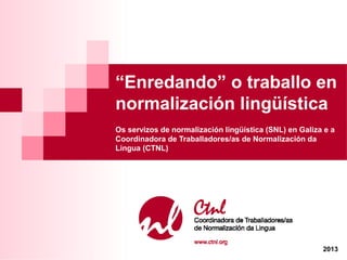 “Enredando” o traballo en
normalización lingüística
Os servizos de normalización lingüística (SNL) en Galiza e a
Coordinadora de Traballadores/as de Normalización da
Lingua (CTNL)
2013
 