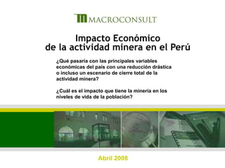 1 Impacto Económico de la actividad minera en el Perú ¿Qué pasaría con las principales variables económicas del país con una reducción drástica o incluso un escenario de cierre total de la actividad minera? ¿Cuál es el impacto que tiene la minería en los niveles de vida de la población? Abril 2008 