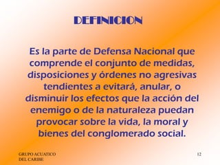 DEFINICION

   Es la parte de Defensa Nacional que
   comprende el conjunto de medidas,
  disposiciones y órdenes no agresivas
       tendientes a evitará, anular, o
  disminuir los efectos que la acción del
   enemigo o de la naturaleza puedan
     provocar sobre la vida, la moral y
     bienes del conglomerado social.
GRUPO ACUATICO                          12
DEL CARIBE
 