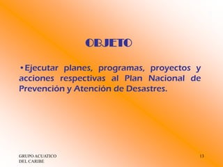 OBJETO

•Ejecutar planes, programas, proyectos y
acciones respectivas al Plan Nacional de
Prevención y Atención de Desastres.




GRUPO ACUATICO                         13
DEL CARIBE
 