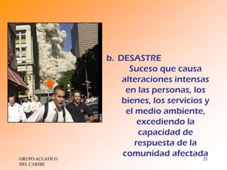 b. DESASTRE
                       Suceso que causa
                     alteraciones intensas
                      en las personas, los
                     bienes, los servicios y
                      el medio ambiente,
                          excediendo la
                          capacidad de
                         respuesta de la
GRUPO ACUATICO
                     comunidad afectada   21
DEL CARIBE
 