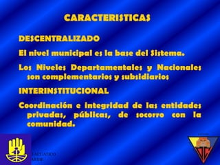 CARACTERISTICAS

DESCENTRALIZADO
El nivel municipal es la base del Sistema.
Los Niveles Departamentales y Nacionales
  son complementarios y subsidiarios
INTERINSTITUCIONAL
Coordinación e integridad de las entidades
  privadas, públicas, de socorro con la
  comunidad.


GRUPO ACUATICO                               6
DEL CARIBE
 