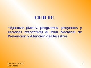 GRUPO ACUATICO DEL CARIBE  OBJETO Ejecutar planes, programas, proyectos y acciones respectivas al Plan Nacional de Prevención y Atención de Desastres. 