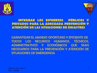 INTEGRAR LOS ESFUERZOS  PÚBLICOS Y PRIVADOS PARA LA ADECUADA PREVENCIÓN Y ATENCIÓN DE LAS SITUACIONES DE DESASTRES GRUPO ACUATICO DEL CARIBE  GARANTIZAR EL MANEJO OPORTUNO Y EFICIENTE DE  TODOS LOS RECURSOS HUMANOS, TÉCNICOS, ADMINISTRATIVOS Y ECONÓMICOS QUE SEAN NECESARIOS PARA LA PREVENCIÓN Y ATENCIÓN DE SITUACIONES DE EMERGENCIA 