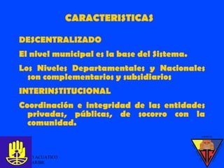 CARACTERISTICAS DESCENTRALIZADO El nivel municipal es la base del Sistema. Los Niveles Departamentales y Nacionales son complementarios y subsidiarios INTERINSTITUCIONAL Coordinación e integridad de las entidades privadas, públicas, de socorro con la comunidad. GRUPO ACUATICO DEL CARIBE  
