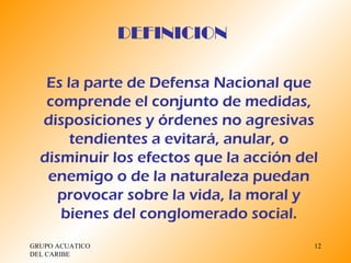 GRUPO ACUATICO DEL CARIBE  Es la parte de Defensa Nacional que comprende el conjunto de medidas, disposiciones y órdenes no agresivas tendientes a evitará, anular, o disminuir los efectos que la acción del enemigo o de la naturaleza puedan provocar sobre la vida, la moral y bienes del conglomerado social. DEFINICION 