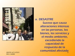 GRUPO ACUATICO DEL CARIBE  DESASTRE Suceso que causa alteraciones intensas en las personas, los bienes, los servicios y el medio ambiente, excediendo la capacidad de respuesta de la comunidad afectada  