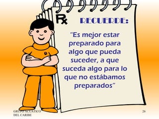 GRUPO ACUATICO DEL CARIBE  RECUERDE: “ Es mejor estar preparado para algo que pueda suceder, a que suceda algo para lo que no estábamos preparados” 