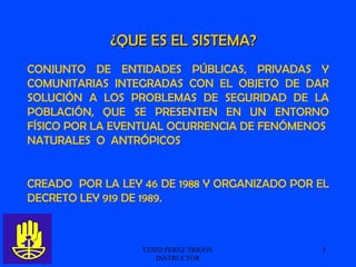 YESID PEREZ TRIGOS  INSTRUCTOR CONJUNTO DE ENTIDADES PÚBLICAS, PRIVADAS Y COMUNITARIAS INTEGRADAS CON EL OBJETO DE DAR SOLUCIÓN A LOS PROBLEMAS DE SEGURIDAD DE LA POBLACIÓN, QUE SE PRESENTEN EN UN ENTORNO FÍSICO POR LA EVENTUAL OCURRENCIA DE FENÓMENOS  NATURALES  O  ANTRÓPICOS CREADO  POR LA LEY 46 DE 1988 Y ORGANIZADO POR EL DECRETO LEY 919 DE 1989. ¿QUE ES EL SISTEMA? 