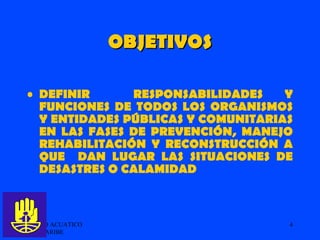 OBJETIVOS DEFINIR  RESPONSABILIDADES Y FUNCIONES DE TODOS LOS ORGANISMOS Y ENTIDADES PÚBLICAS Y COMUNITARIAS EN LAS FASES DE PREVENCIÓN, MANEJO REHABILITACIÓN Y RECONSTRUCCIÓN A QUE  DAN LUGAR LAS SITUACIONES DE DESASTRES O CALAMIDAD GRUPO ACUATICO DEL CARIBE  