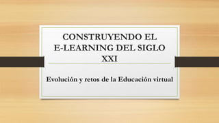 CONSTRUYENDO EL 
E-LEARNING DEL SIGLO 
XXI 
Evolución y retos de la Educación virtual 
 
