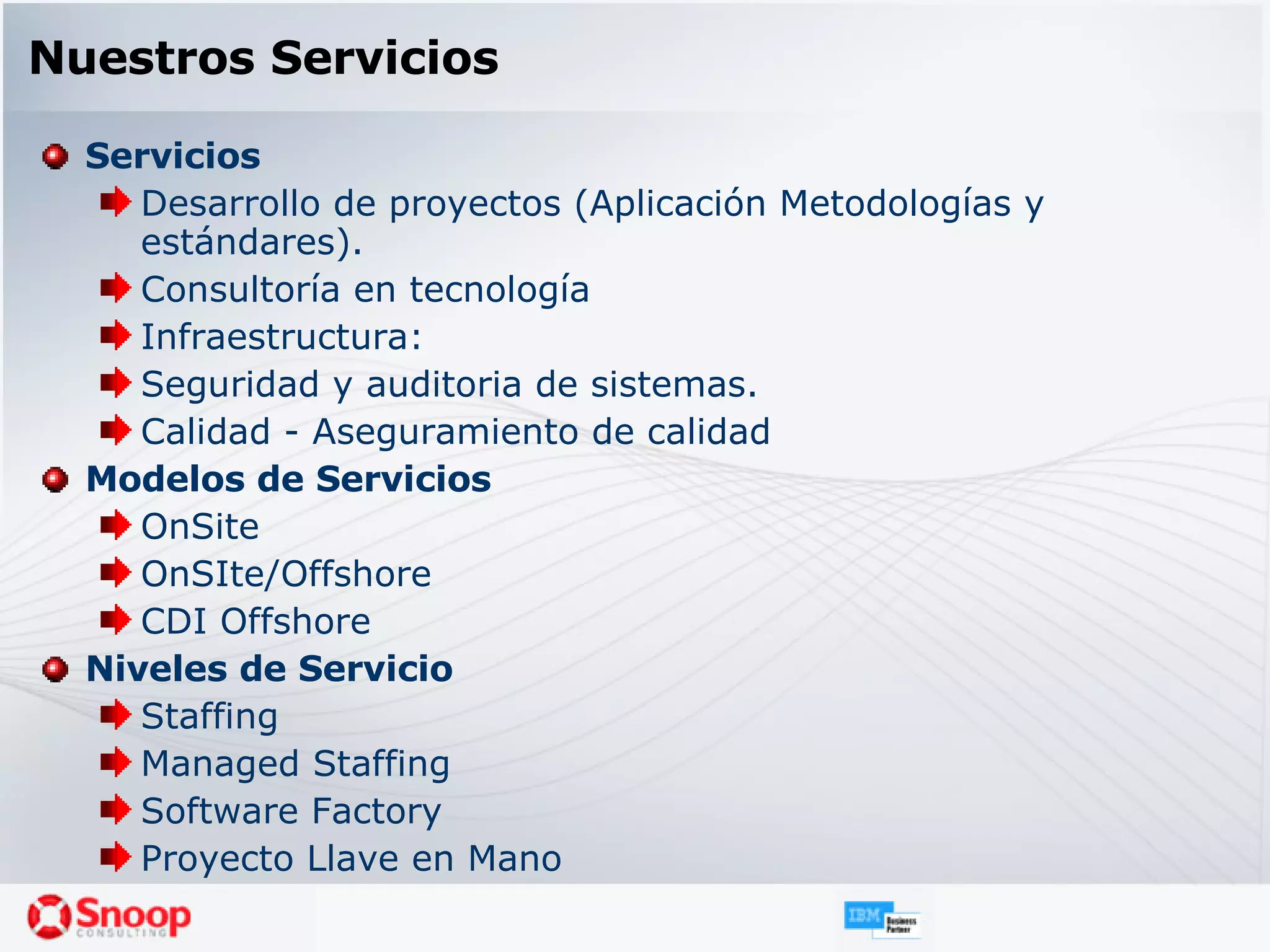 Nuestros Servicios Servicios Desarrollo de proyectos (Aplicación Metodologías y estándares).  Consultoría en tecnología  Infraestructura:  Seguridad y auditoria de sistemas.  Calidad - Aseguramiento de calidad  Modelos de Servicios OnSite OnSIte/Offshore CDI Offshore Niveles de Servicio Staffing Managed Staffing Software Factory Proyecto Llave en Mano 