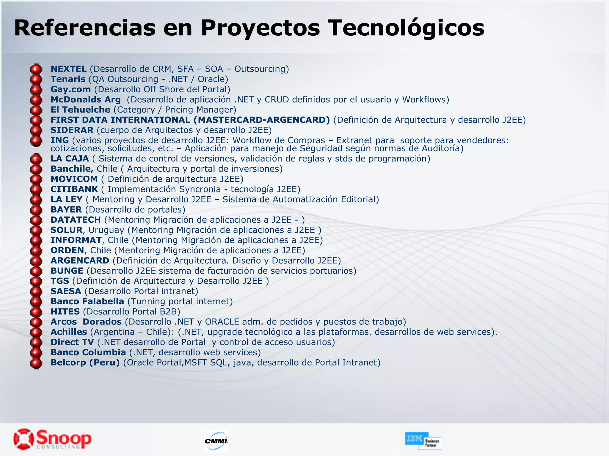 Referencias en Proyectos Tecnológicos NEXTEL  (Desarrollo de CRM, SFA – SOA – Outsourcing) Tenaris  (QA Outsourcing - .NET / Oracle) Gay.com  (Desarrollo Off Shore del Portal) McDonalds Arg  (Desarrollo de aplicación .NET y CRUD definidos por el usuario y Workflows) El Tehuelche  (Category / Pricing Manager) FIRST DATA INTERNATIONAL (MASTERCARD-ARGENCARD)  (Definición de Arquitectura y desarrollo J2EE) SIDERAR  (cuerpo de Arquitectos y desarrollo J2EE) ING  (varios proyectos de desarrollo J2EE: Workflow de Compras – Extranet para  soporte para vendedores: cotizaciones, solicitudes, etc. – Aplicación para manejo de Seguridad según normas de Auditoría) LA CAJA  ( Sistema de control de versiones, validación de reglas y stds de programación) Banchile,  Chile ( Arquitectura y portal de inversiones) MOVICOM  ( Definición de arquitectura J2EE) CITIBANK  ( Implementación Syncronia - tecnología J2EE) LA LEY  ( Mentoring y Desarrollo J2EE – Sistema de Automatización Editorial) BAYER  (Desarrollo de portales) DATATECH  (Mentoring Migración de aplicaciones a J2EE - ) SOLUR , Uruguay (Mentoring Migración de aplicaciones a J2EE ) INFORMAT , Chile (Mentoring Migración de aplicaciones a J2EE) ORDEN , Chile (Mentoring Migración de aplicaciones a J2EE) ARGENCARD  (Definición de Arquitectura. Diseño y Desarrollo J2EE) BUNGE  (Desarrollo J2EE sistema de facturación de servicios portuarios) TGS  (Definición de Arquitectura y Desarrollo J2EE ) SAESA  (Desarrollo Portal intranet) Banco Falabella  (Tunning portal internet) HITES  (Desarrollo Portal B2B) Arcos  Dorados  (Desarrollo .NET y ORACLE adm. de pedidos y puestos de trabajo) Achilles  (Argentina – Chile): (.NET, upgrade tecnológico a las plataformas, desarrollos de web services). Direct TV  (.NET desarrollo de Portal  y control de acceso usuarios) Banco Columbia  (.NET, desarrollo web services) Belcorp (Peru)  (Oracle Portal,MSFT SQL, java, desarrollo de Portal Intranet) 