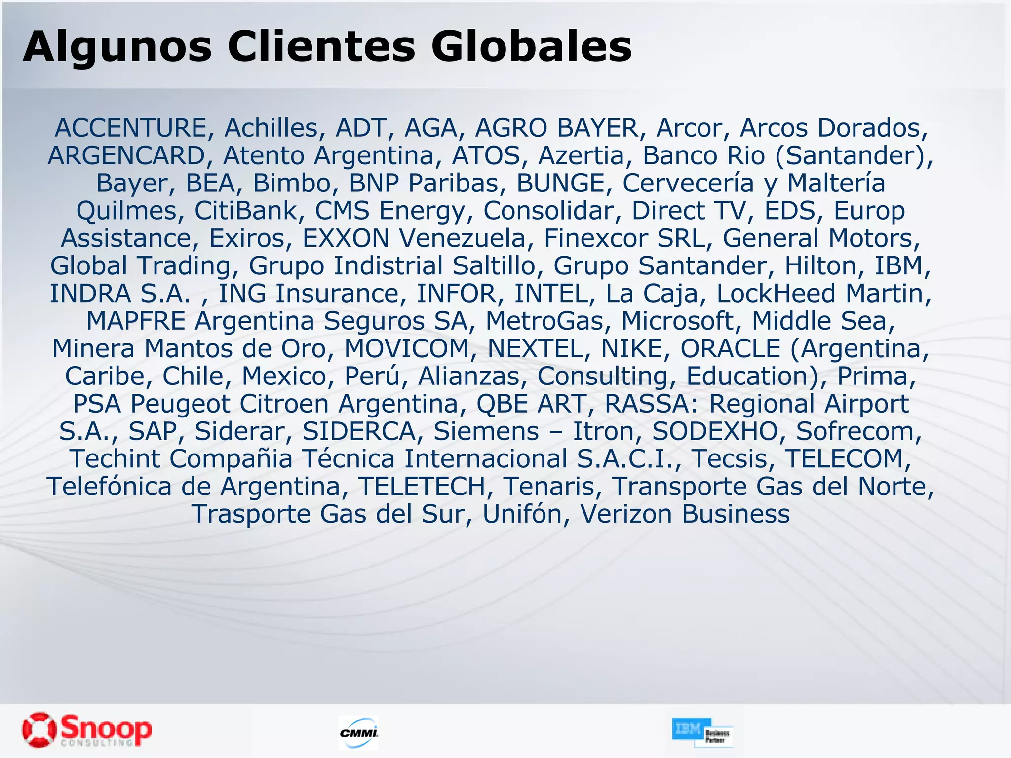 Algunos Clientes Globales ACCENTURE, Achilles, ADT, AGA, AGRO BAYER, Arcor, Arcos Dorados, ARGENCARD, Atento Argentina, ATOS, Azertia, Banco Rio (Santander), Bayer, BEA, Bimbo, BNP Paribas, BUNGE, Cervecería y Maltería Quilmes, CitiBank, CMS Energy, Consolidar, Direct TV, EDS, Europ Assistance, Exiros, EXXON Venezuela, Finexcor SRL, General Motors, Global Trading, Grupo Indistrial Saltillo, Grupo Santander, Hilton, IBM, INDRA S.A. , ING Insurance, INFOR, INTEL, La Caja, LockHeed Martin, MAPFRE Argentina Seguros SA, MetroGas, Microsoft, Middle Sea, Minera Mantos de Oro, MOVICOM, NEXTEL, NIKE, ORACLE (Argentina, Caribe, Chile, Mexico, Perú, Alianzas, Consulting, Education), Prima, PSA Peugeot Citroen Argentina, QBE ART, RASSA: Regional Airport S.A., SAP, Siderar, SIDERCA, Siemens – Itron, SODEXHO, Sofrecom, Techint Compañia Técnica Internacional S.A.C.I., Tecsis, TELECOM, Telefónica de Argentina, TELETECH, Tenaris, Transporte Gas del Norte, Trasporte Gas del Sur, Unifón, Verizon Business 