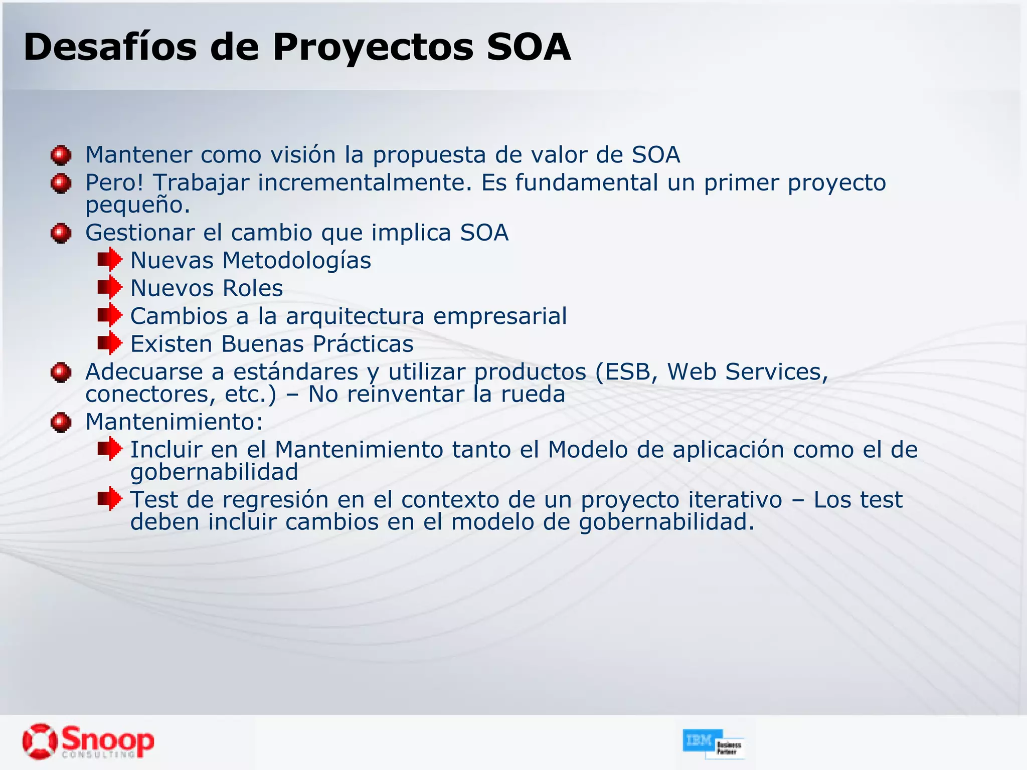 Desafíos de Proyectos SOA Mantener como visión la propuesta de valor de SOA Pero! Trabajar incrementalmente. Es fundamental un primer proyecto pequeño. Gestionar el cambio que implica SOA Nuevas Metodologías Nuevos Roles Cambios a la arquitectura empresarial Existen Buenas Prácticas Adecuarse a estándares y utilizar productos (ESB, Web Services, conectores, etc.) – No reinventar la rueda Mantenimiento: Incluir en el Mantenimiento tanto el Modelo de aplicación como el de gobernabilidad Test de regresión en el contexto de un proyecto iterativo – Los test deben incluir cambios en el modelo de gobernabilidad. 