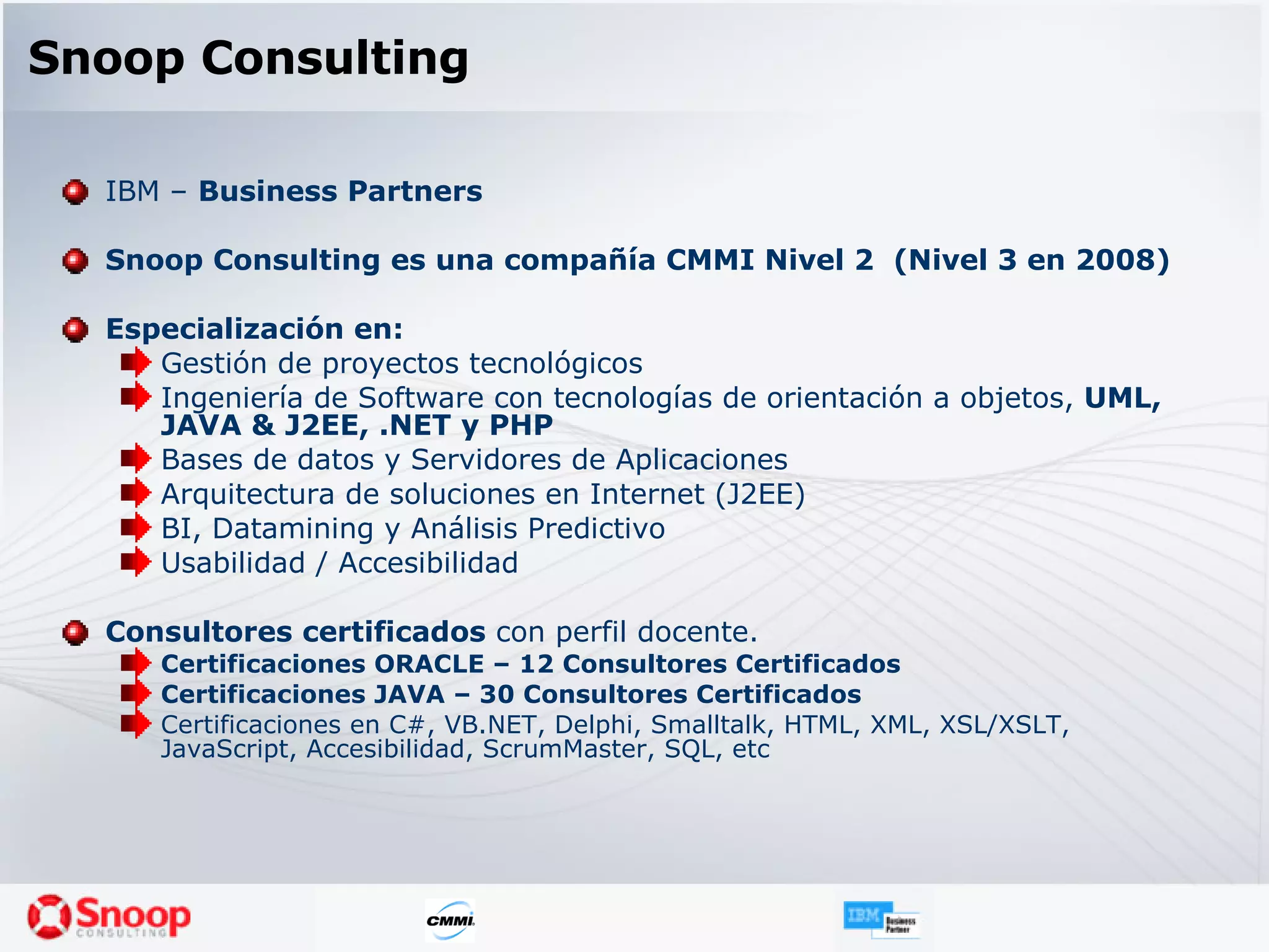 Snoop Consulting IBM –  Business Partners Snoop Consulting es una compañía CMMI Nivel 2  (Nivel 3 en 2008) Especialización en: Gestión de proyectos tecnológicos Ingeniería de Software con tecnologías de orientación a objetos,  UML, JAVA & J2EE, .NET y PHP Bases de datos y Servidores de Aplicaciones Arquitectura de soluciones en Internet (J2EE) BI, Datamining y Análisis Predictivo Usabilidad / Accesibilidad Consultores certificados  con perfil docente . Certificaciones ORACLE – 12 Consultores Certificados Certificaciones JAVA – 30 Consultores Certificados Certificaciones en C#, VB.NET, Delphi, Smalltalk, HTML, XML, XSL/XSLT, JavaScript, Accesibilidad, ScrumMaster, SQL, etc 