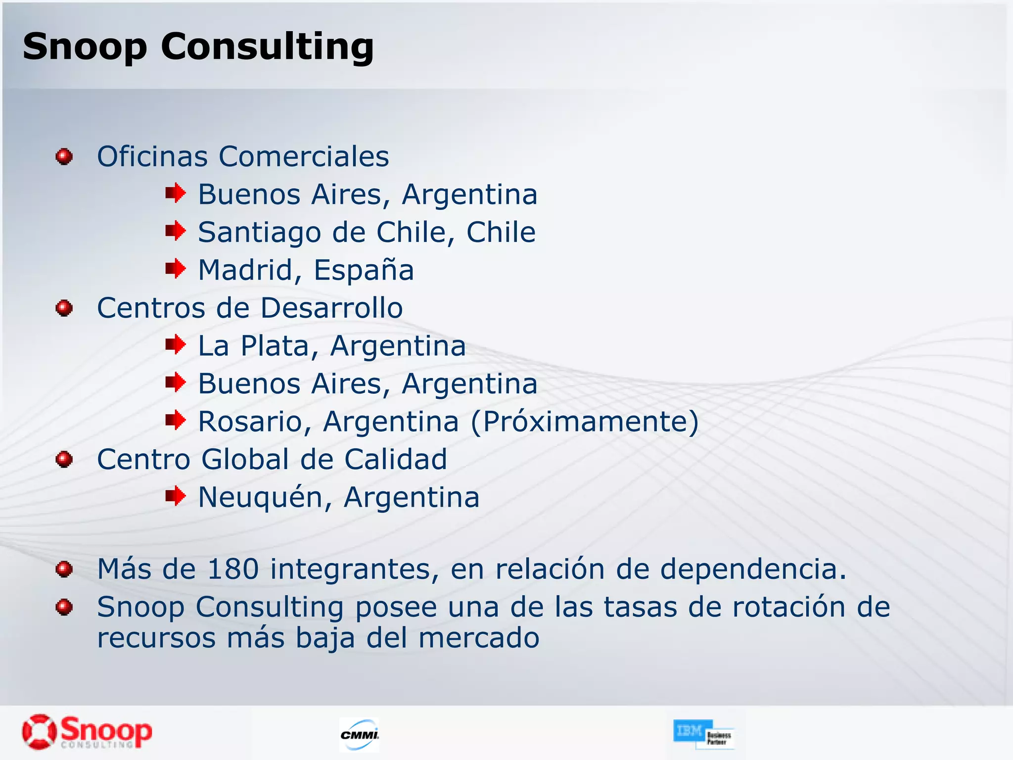 Snoop Consulting Oficinas Comerciales Buenos Aires, Argentina Santiago de Chile, Chile Madrid, España Centros de Desarrollo La Plata, Argentina Buenos Aires, Argentina Rosario, Argentina (Próximamente) Centro Global de Calidad Neuquén, Argentina Más de 180 integrantes, en relación de dependencia. Snoop Consulting posee una de las tasas de rotación de recursos más baja del mercado 