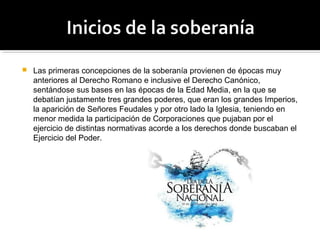  Las primeras concepciones de la soberanía provienen de épocas muy
anteriores al Derecho Romano e inclusive el Derecho Canónico,
sentándose sus bases en las épocas de la Edad Media, en la que se
debatían justamente tres grandes poderes, que eran los grandes Imperios,
la aparición de Señores Feudales y por otro lado la Iglesia, teniendo en
menor medida la participación de Corporaciones que pujaban por el
ejercicio de distintas normativas acorde a los derechos donde buscaban el
Ejercicio del Poder.
 