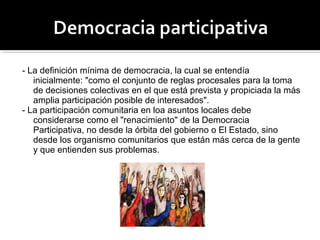 - La definición mínima de democracia, la cual se entendía
inicialmente: "como el conjunto de reglas procesales para la toma
de decisiones colectivas en el que está prevista y propiciada la más
amplia participación posible de interesados".
- La participación comunitaria en loa asuntos locales debe
considerarse como el "renacimiento" de la Democracia
Participativa, no desde la órbita del gobierno o El Estado, sino
desde los organismo comunitarios que están más cerca de la gente
y que entienden sus problemas.
 
