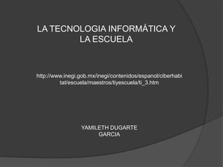 LA TECNOLOGIA INFORMÁTICA Y LA ESCUELA http://www.inegi.gob.mx/inegi/contenidos/espanol/ciberhabitat/escuela/maestros/tiyescuela/ti_3.htm YAMILETH DUGARTE GARCIA 