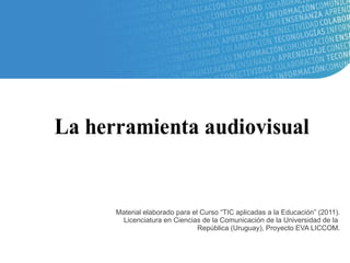 La herramienta audiovisual


      Material elaborado para el Curso “TIC aplicadas a la Educación” (2011).
        Licenciatura en Ciencias de la Comunicación de la Universidad de la
                                República (Uruguay), Proyecto EVA LICCOM.
 