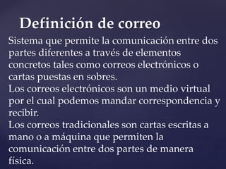 Definición de correo
Sistema que permite la comunicación entre dos
partes diferentes a través de elementos
concretos tales como correos electrónicos o
cartas puestas en sobres.
Los correos electrónicos son un medio virtual
por el cual podemos mandar correspondencia y
recibir.
Los correos tradicionales son cartas escritas a
mano o a máquina que permiten la
comunicación entre dos partes de manera
física.
 