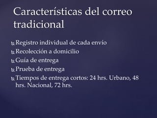  Registro individual de cada envío
 Recolección a domicilio
 Guía de entrega
 Prueba de entrega
 Tiempos de entrega cortos: 24 hrs. Urbano, 48
hrs. Nacional, 72 hrs.
Características del correo
tradicional
 